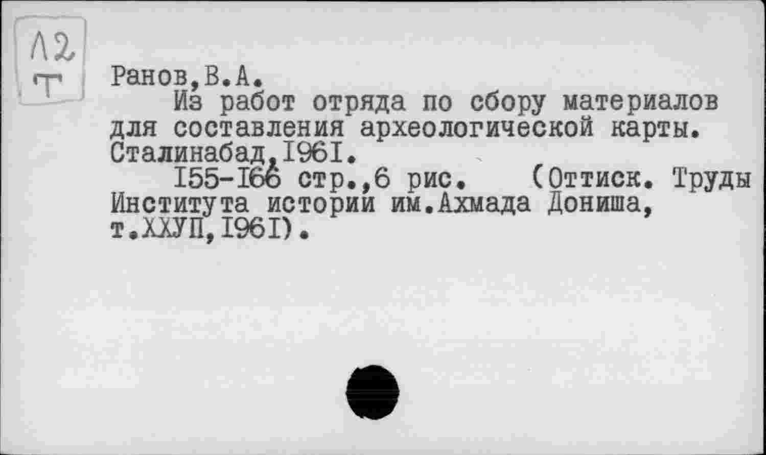 ﻿Ранов,В.А.
Из работ отряда по сбору материалов для составления археологической карты. Сталинабад.1961.
155-166 стр.,6 рис. (Оттиск. Труды Института истории им.Ахмада Дониша, т.ХХУП, 1961).